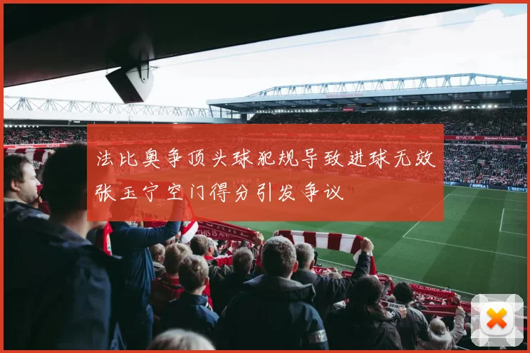 法比奥争顶头球犯规导致进球无效张玉宁空门得分引发争议