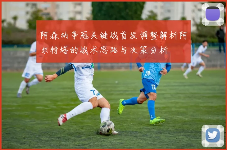 阿森纳争冠关键战首发调整解析阿尔特塔的战术思路与决策分析