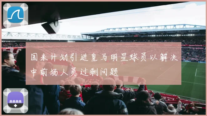 国米计划引进皇马明星球员以解决中前场人员过剩问题