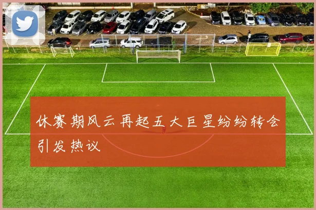 休赛期风云再起五大巨星纷纷转会引发热议