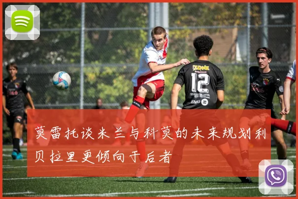 莫雷托谈米兰与科莫的未来规划利贝拉里更倾向于后者