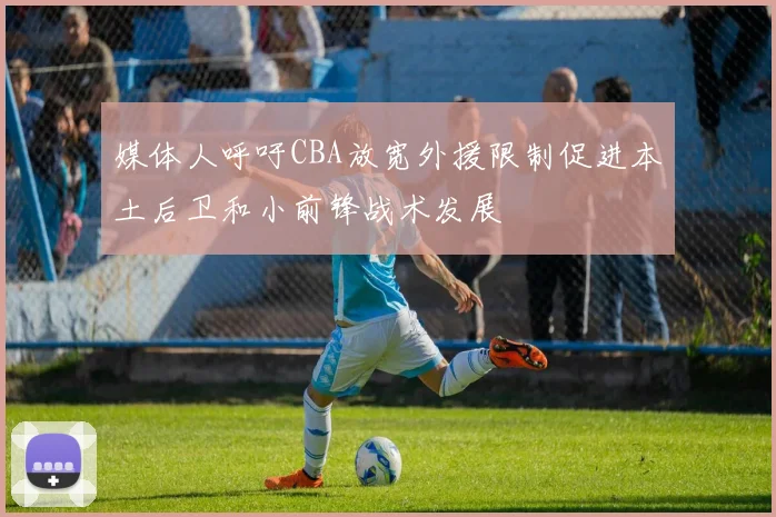 媒体人呼吁CBA放宽外援限制促进本土后卫和小前锋战术发展