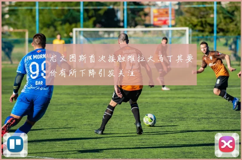 尤文图斯首次接触维拉大马丁其要价有所下降引发关注