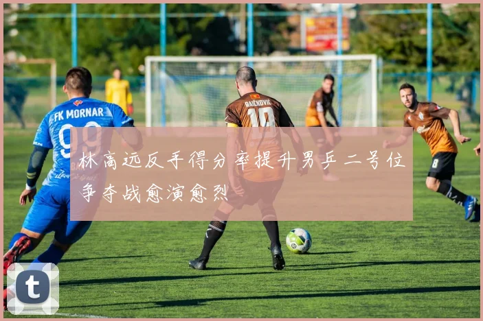 林高远反手得分率提升男乒二号位争夺战愈演愈烈