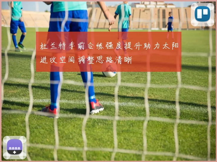 杜兰特季前合练强度提升助力太阳进攻空间调整思路清晰