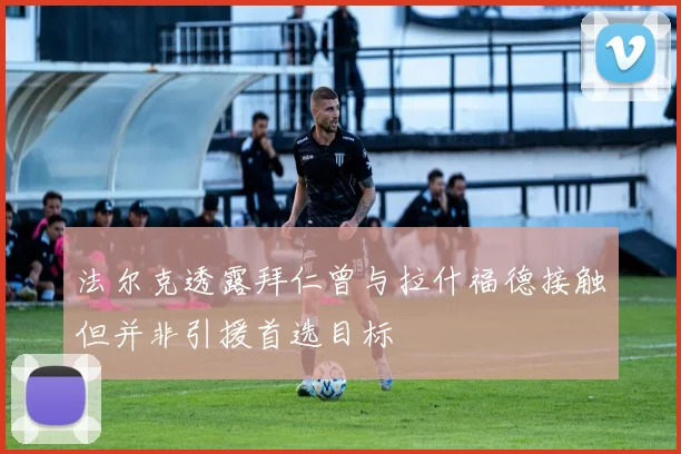 法尔克透露拜仁曾与拉什福德接触但并非引援首选目标