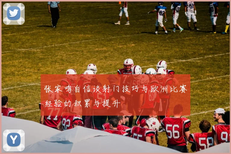 张家鸣自信谈射门技巧与欧洲比赛经验的积累与提升