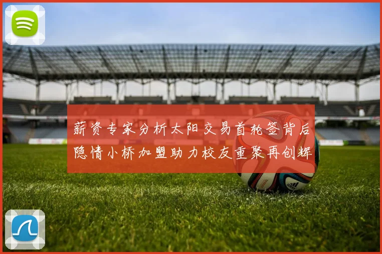 薪资专家分析太阳交易首轮签背后隐情小桥加盟助力校友重聚再创辉煌