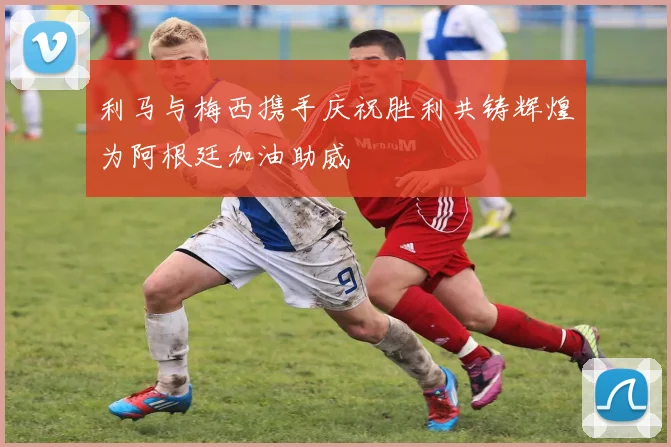 利马与梅西携手庆祝胜利共铸辉煌为阿根廷加油助威