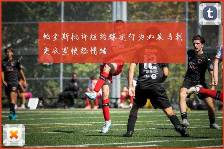 帕金斯批评纽约球迷行为加剧马刺更衣室愤怒情绪