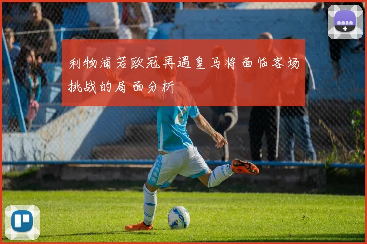 利物浦若欧冠再遇皇马将面临客场挑战的局面分析