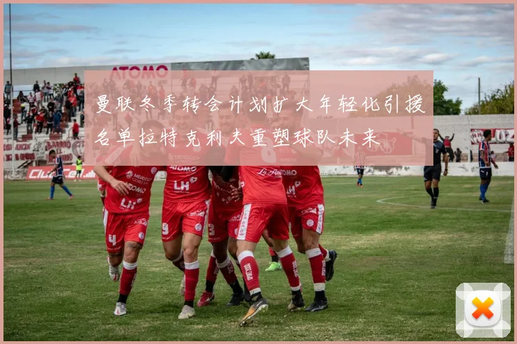 曼联冬季转会计划扩大年轻化引援名单拉特克利夫重塑球队未来