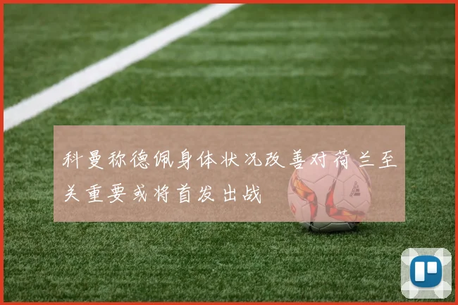 科曼称德佩身体状况改善对荷兰至关重要或将首发出战