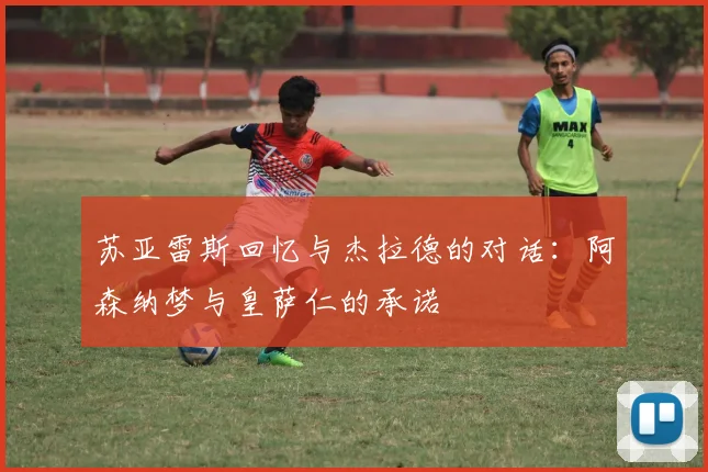 苏亚雷斯回忆与杰拉德的对话：阿森纳梦与皇萨仁的承诺