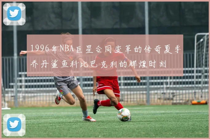1996年NBA巨星合同变革的传奇夏季乔丹鲨鱼科比巴克利的辉煌时刻