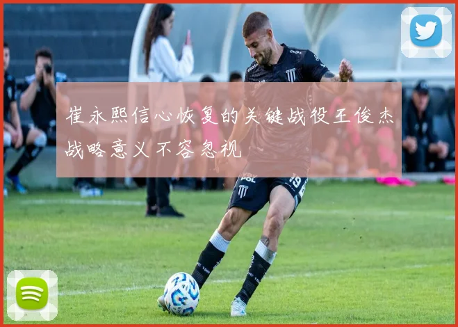 崔永熙信心恢复的关键战役王俊杰战略意义不容忽视