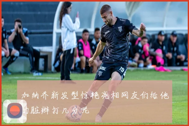 加纳乔新发型惊艳亮相网友们给他的脏辫打几分呢
