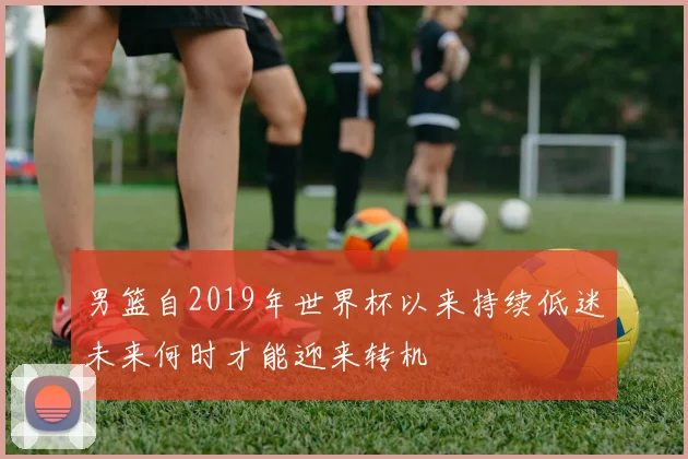 男篮自2019年世界杯以来持续低迷未来何时才能迎来转机